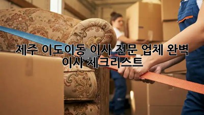 제주 이도이동 이사 전문 업체: 완벽 이사 체크리스트
